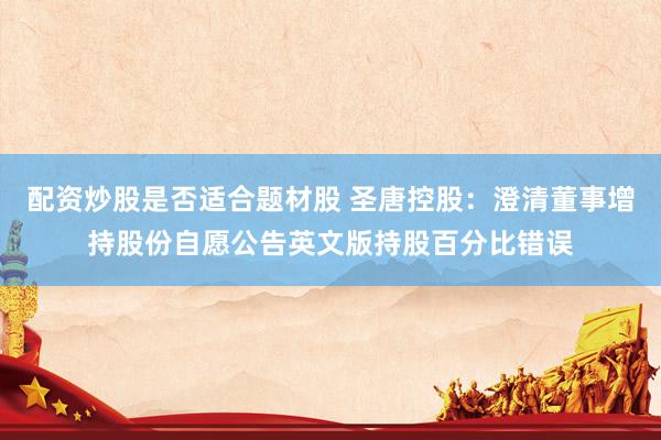 配资炒股是否适合题材股 圣唐控股：澄清董事增持股份自愿公告英文版持股百分比错误