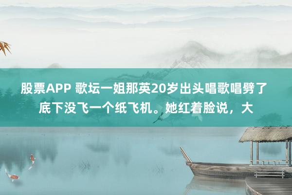 股票APP 歌坛一姐那英20岁出头唱歌唱劈了 底下没飞一个纸飞机。她红着脸说，大