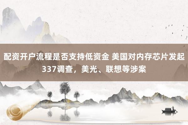 配资开户流程是否支持低资金 美国对内存芯片发起337调查，美光、联想等涉案