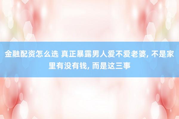 金融配资怎么选 真正暴露男人爱不爱老婆, 不是家里有没有钱, 而是这三事