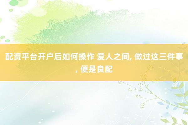 配资平台开户后如何操作 爱人之间, 做过这三件事, 便是良配