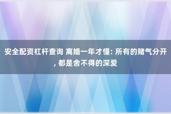 安全配资杠杆查询 离婚一年才懂: 所有的赌气分开, 都是舍不得的深爱