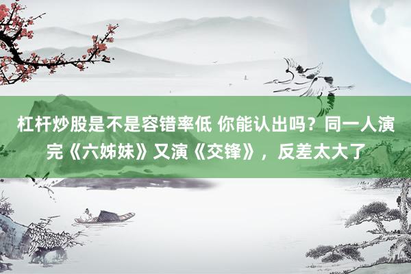 杠杆炒股是不是容错率低 你能认出吗？同一人演完《六姊妹》又演《交锋》，反差太大了