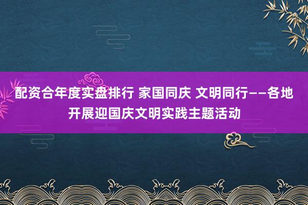 配资合年度实盘排行 家国同庆 文明同行——各地开展迎国庆文明实践主题活动