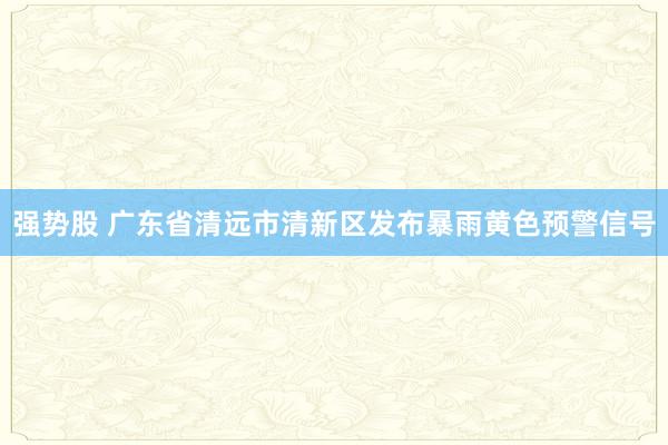 强势股 广东省清远市清新区发布暴雨黄色预警信号