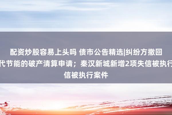 配资炒股容易上头吗 债市公告精选|纠纷方撤回对当代节能的破产清算申请；秦汉新城新增2项失信被执行案件