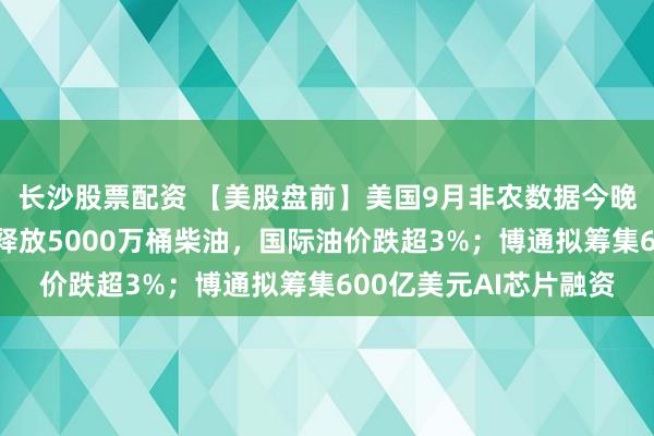 长沙股票配资 【美股盘前】美国9月非农数据今晚揭晓；法国提议欧洲释放5000万桶柴油，国际油价跌超3%；博通拟筹集600亿美元AI芯片融资