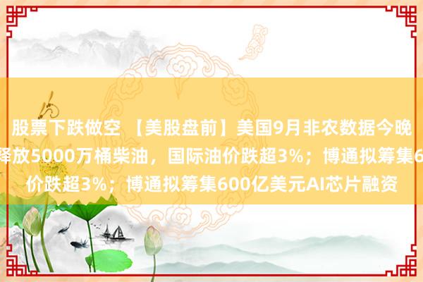 股票下跌做空 【美股盘前】美国9月非农数据今晚揭晓；法国提议欧洲释放5000万桶柴油，国际油价跌超3%；博通拟筹集600亿美元AI芯片融资