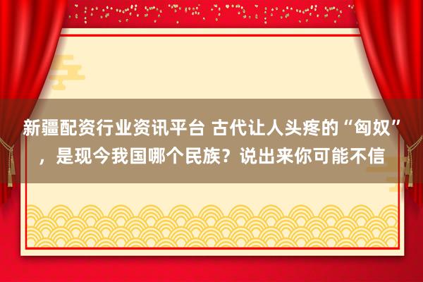 新疆配资行业资讯平台 古代让人头疼的“匈奴”，是现今我国哪个民族？说出来你可能不信