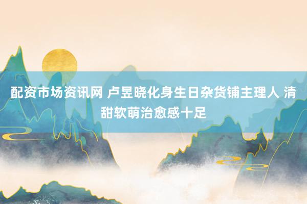 配资市场资讯网 卢昱晓化身生日杂货铺主理人 清甜软萌治愈感十足