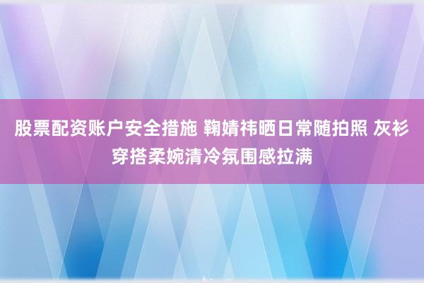 股票配资账户安全措施 鞠婧祎晒日常随拍照 灰衫穿搭柔婉清冷氛围感拉满