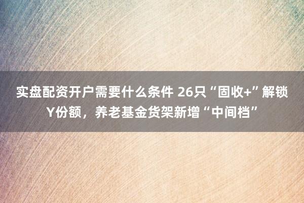 实盘配资开户需要什么条件 26只“固收+”解锁Y份额，养老基金货架新增“中间档”
