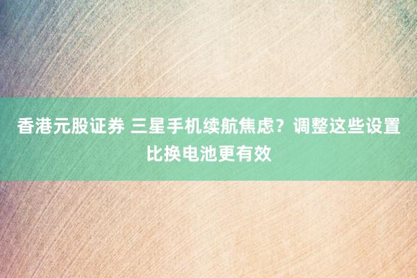 香港元股证券 三星手机续航焦虑？调整这些设置比换电池更有效