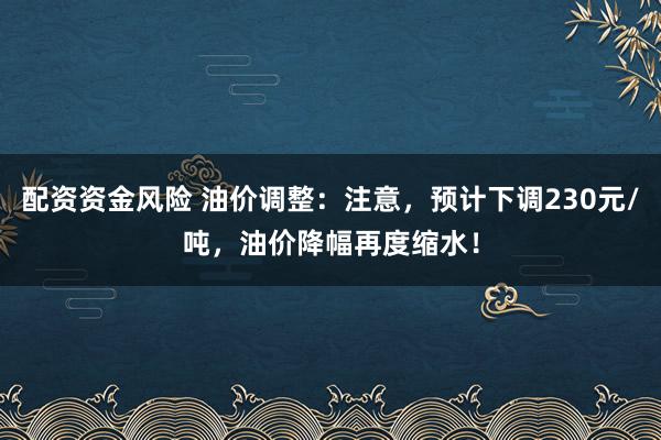 配资资金风险 油价调整：注意，预计下调230元/吨，油价降幅再度缩水！