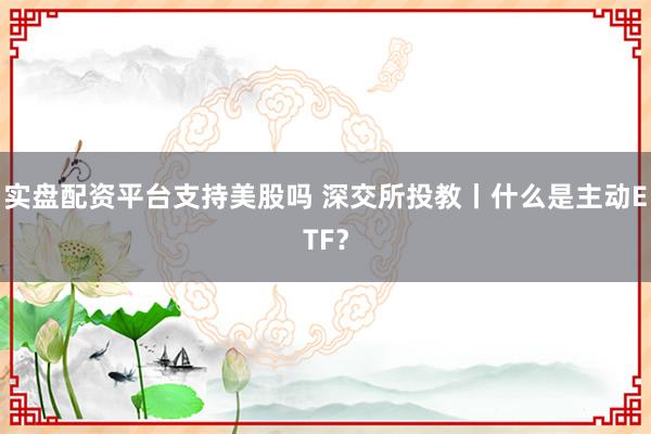 实盘配资平台支持美股吗 深交所投教丨什么是主动ETF？