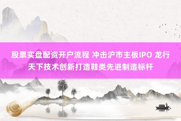 股票实盘配资开户流程 冲击沪市主板IPO 龙行天下技术创新打造鞋类先进制造标杆