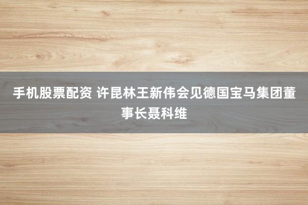 手机股票配资 许昆林王新伟会见德国宝马集团董事长聂科维