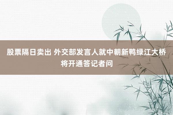 股票隔日卖出 外交部发言人就中朝新鸭绿江大桥将开通答记者问