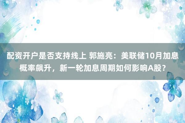 配资开户是否支持线上 郭施亮：美联储10月加息概率飙升，新一轮加息周期如何影响A股？