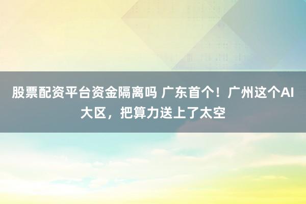 股票配资平台资金隔离吗 广东首个！广州这个AI大区，把算力送上了太空