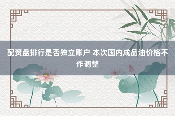 配资盘排行是否独立账户 本次国内成品油价格不作调整