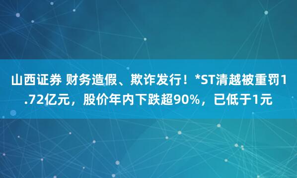 山西证券 财务造假、欺诈发行！*ST清越被重罚1.72亿元，股价年内下跌超90%，已低于1元