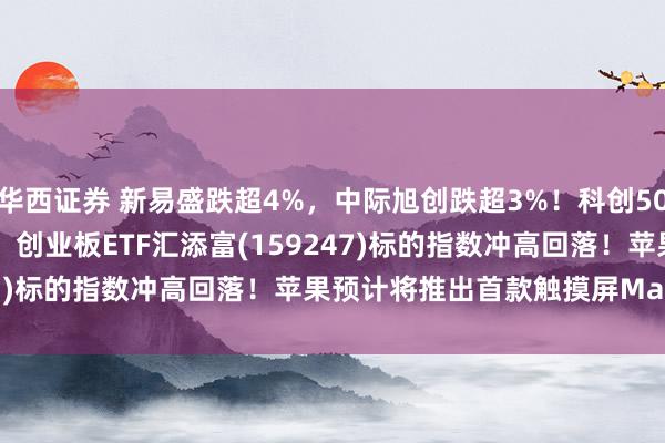 华西证券 新易盛跌超4%，中际旭创跌超3%！科创50ETF汇添富(588870)、创业板ETF汇添富(159247)标的指数冲高回落！苹果预计将推出首款触摸屏MacBook