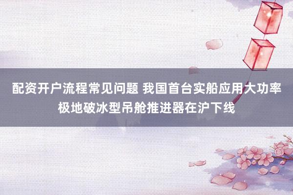 配资开户流程常见问题 我国首台实船应用大功率极地破冰型吊舱推进器在沪下线