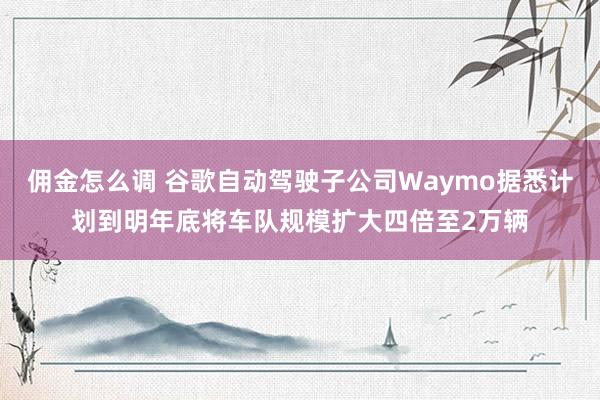 佣金怎么调 谷歌自动驾驶子公司Waymo据悉计划到明年底将车队规模扩大四倍至2万辆