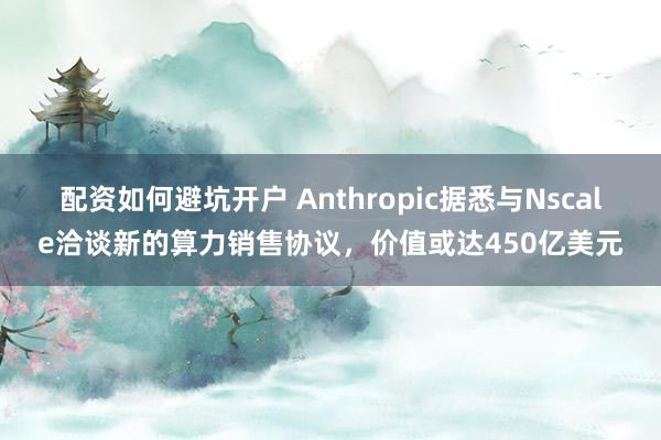 配资如何避坑开户 Anthropic据悉与Nscale洽谈新的算力销售协议，价值或达450亿美元