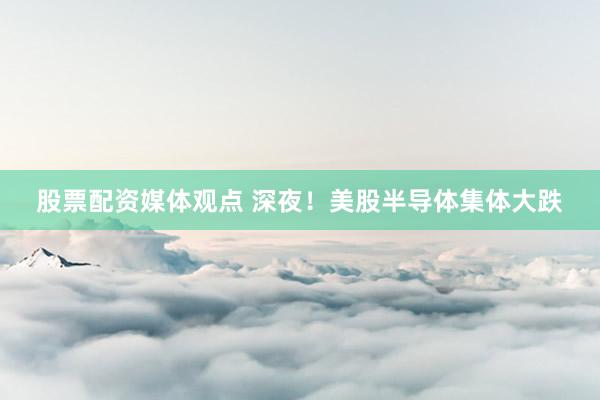 股票配资媒体观点 深夜！美股半导体集体大跌