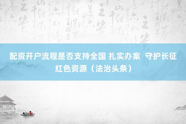 配资开户流程是否支持全国 扎实办案  守护长征红色资源（法治头条）