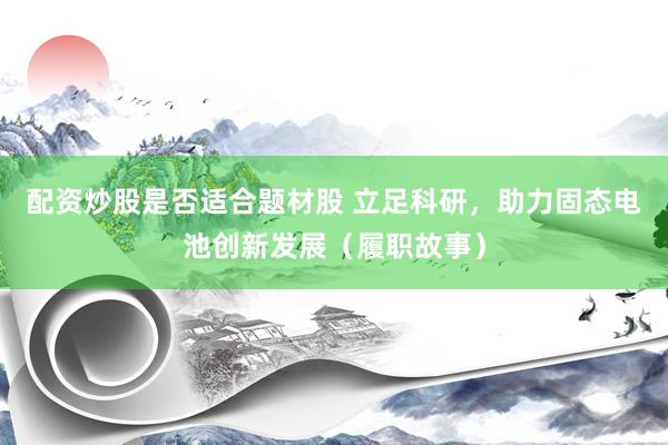 配资炒股是否适合题材股 立足科研，助力固态电池创新发展（履职故事）