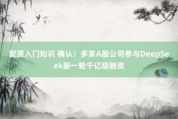 配资入门知识 确认！多家A股公司参与DeepSeek新一轮千亿级融资