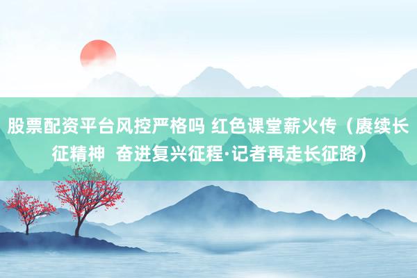 股票配资平台风控严格吗 红色课堂薪火传（赓续长征精神  奋进复兴征程·记者再走长征路）