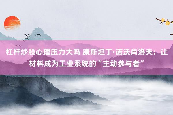 杠杆炒股心理压力大吗 康斯坦丁·诺沃肖洛夫:让材料成为工业系统的“主动参与者”