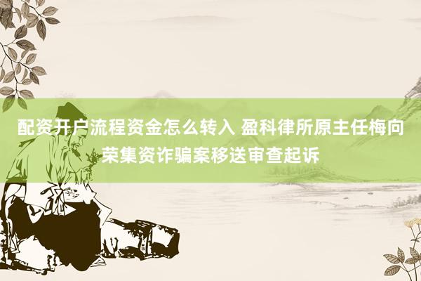 配资开户流程资金怎么转入 盈科律所原主任梅向荣集资诈骗案移送审查起诉