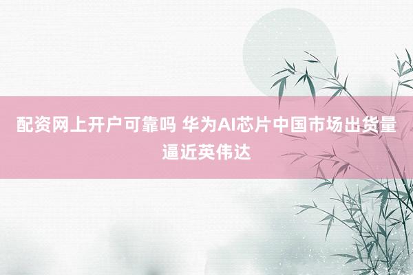 配资网上开户可靠吗 华为AI芯片中国市场出货量逼近英伟达