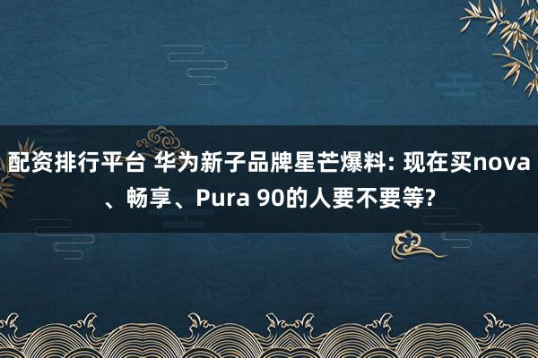 配资排行平台 华为新子品牌星芒爆料: 现在买nova、畅享、Pura 90的人要不要等?